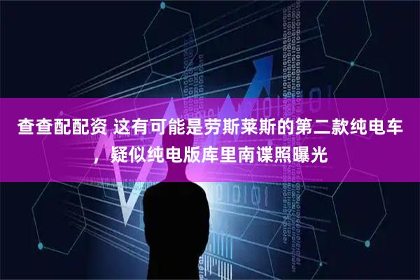 查查配配资 这有可能是劳斯莱斯的第二款纯电车，疑似纯电版库里南谍照曝光