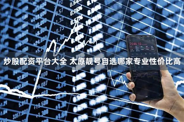 炒股配资平台大全 太原靓号自选哪家专业性价比高