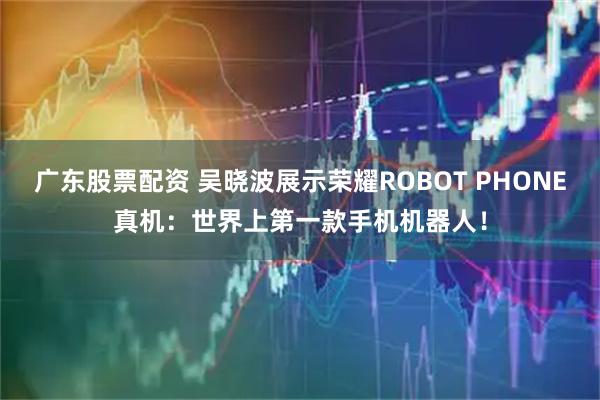 广东股票配资 吴晓波展示荣耀ROBOT PHONE真机：世界上第一款手机机器人！
