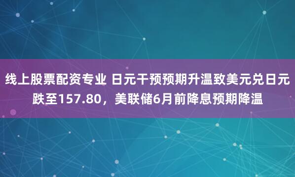 线上股票配资专业 日元干预预期升温致美元兑日元跌至157.80，美联储6月前降息预期降温