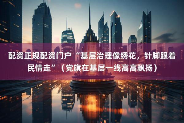 配资正规配资门户 “基层治理像绣花，针脚跟着民情走”（党旗在基层一线高高飘扬）