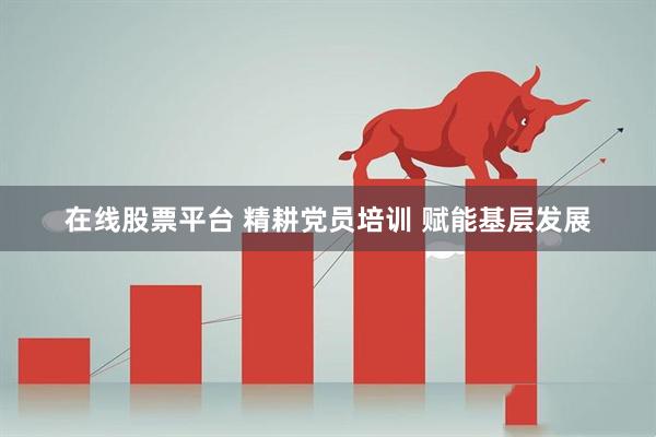 在线股票平台 精耕党员培训 赋能基层发展