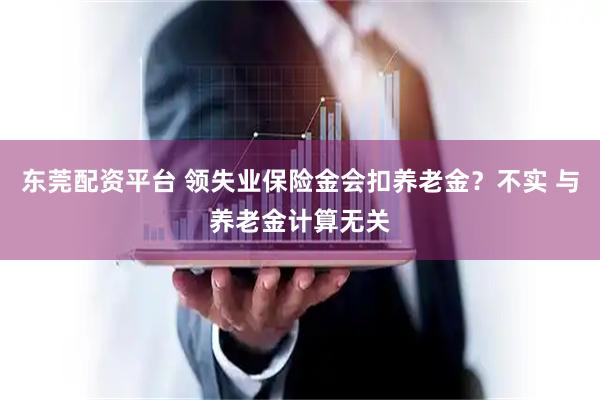 东莞配资平台 领失业保险金会扣养老金？不实 与养老金计算无关