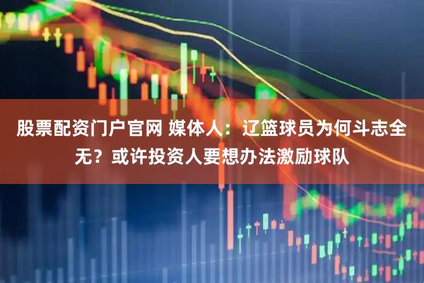 股票配资门户官网 媒体人：辽篮球员为何斗志全无？或许投资人要想办法激励球队