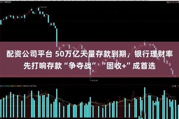 配资公司平台 50万亿天量存款到期，银行理财率先打响存款“争夺战” “固收+”成首选