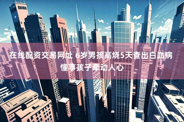 在线配资交易网址 6岁男孩高烧5天查出白血病 懂事孩子牵动人心