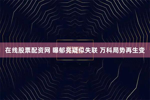 在线股票配资网 曝郁亮疑似失联 万科局势再生变