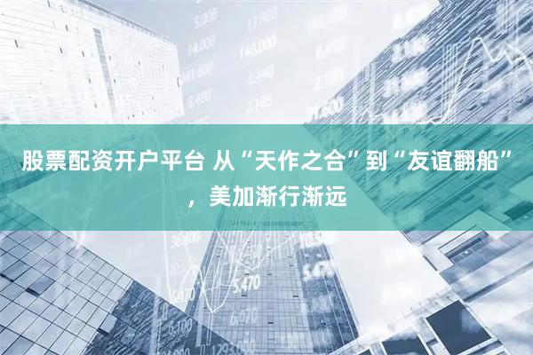 股票配资开户平台 从“天作之合”到“友谊翻船”，美加渐行渐远