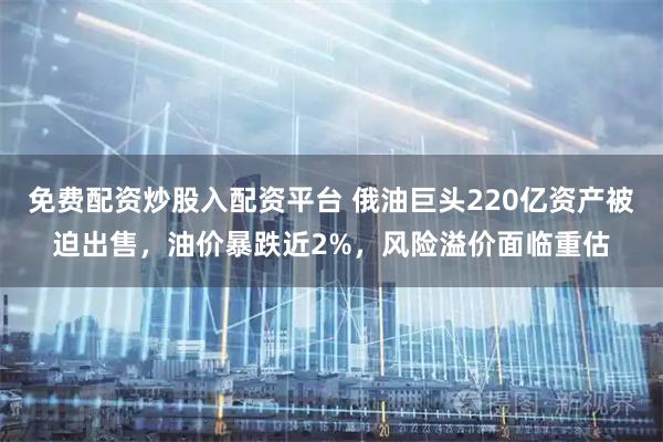 免费配资炒股入配资平台 俄油巨头220亿资产被迫出售，油价暴跌近2%，风险溢价面临重估
