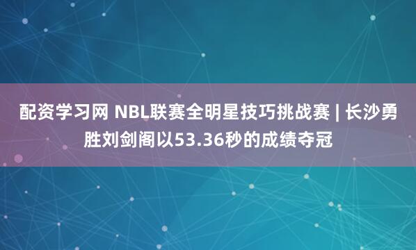 配资学习网 NBL联赛全明星技巧挑战赛 | 长沙勇胜刘剑阁以53.36秒的成绩夺冠