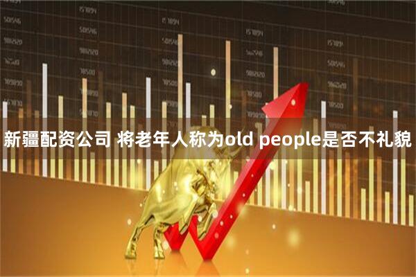 新疆配资公司 将老年人称为old people是否不礼貌