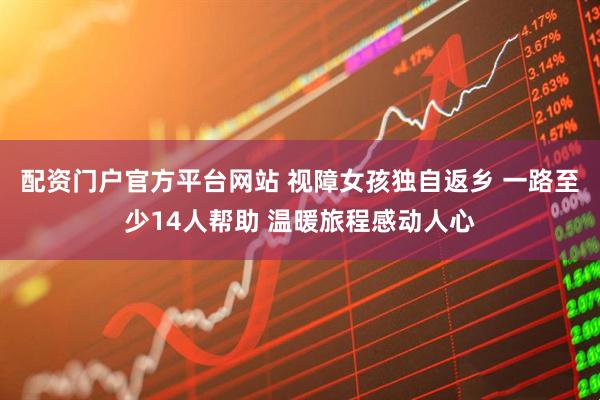 配资门户官方平台网站 视障女孩独自返乡 一路至少14人帮助 温暖旅程感动人心