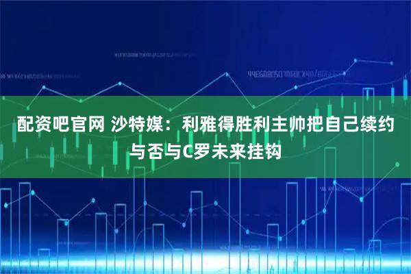 配资吧官网 沙特媒：利雅得胜利主帅把自己续约与否与C罗未来挂钩