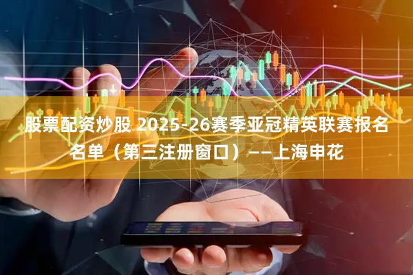 股票配资炒股 2025-26赛季亚冠精英联赛报名名单（第三注册窗口）——上海申花