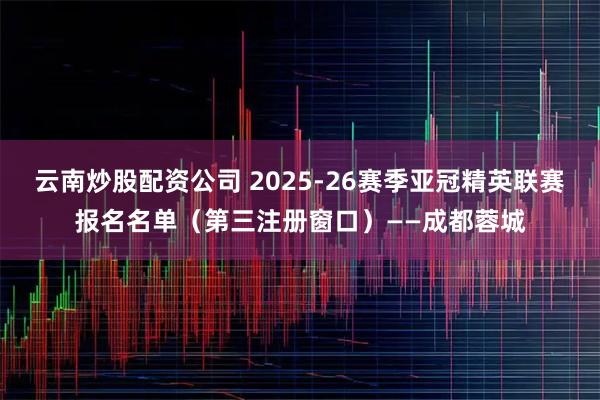 云南炒股配资公司 2025-26赛季亚冠精英联赛报名名单（第三注册窗口）——成都蓉城