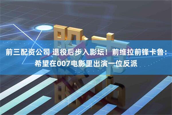 前三配资公司 退役后步入影坛！前维拉前锋卡鲁：希望在007电影里出演一位反派