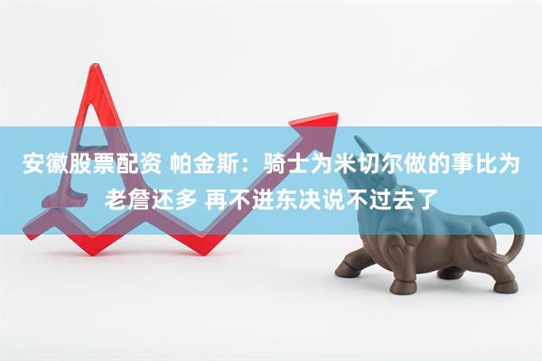 安徽股票配资 帕金斯：骑士为米切尔做的事比为老詹还多 再不进东决说不过去了