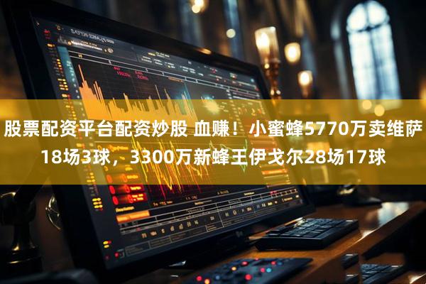 股票配资平台配资炒股 血赚！小蜜蜂5770万卖维萨18场3球，3300万新蜂王伊戈尔28场17球