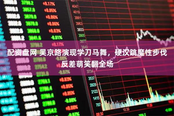 配资盘网 吴京路演现学刀马舞，硬汉跳魔性步伐反差萌笑翻全场