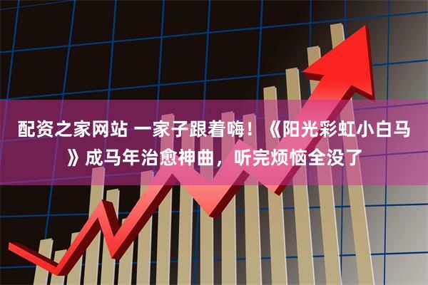 配资之家网站 一家子跟着嗨！《阳光彩虹小白马》成马年治愈神曲，听完烦恼全没了
