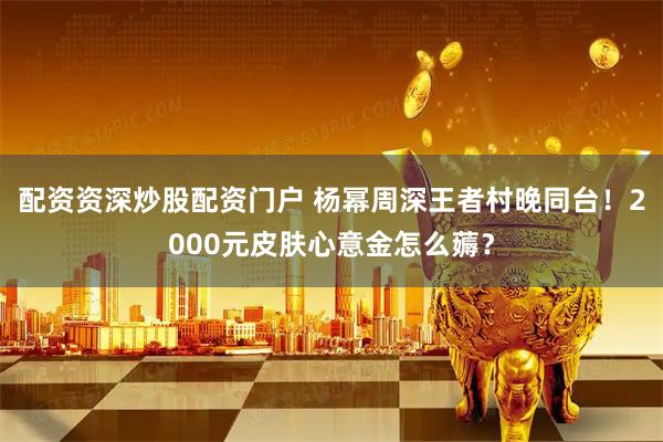 配资资深炒股配资门户 杨幂周深王者村晚同台！2000元皮肤心意金怎么薅？