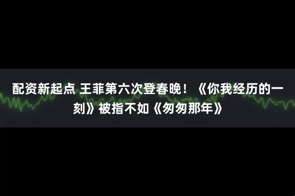 配资新起点 王菲第六次登春晚！《你我经历的一刻》被指不如《匆匆那年》