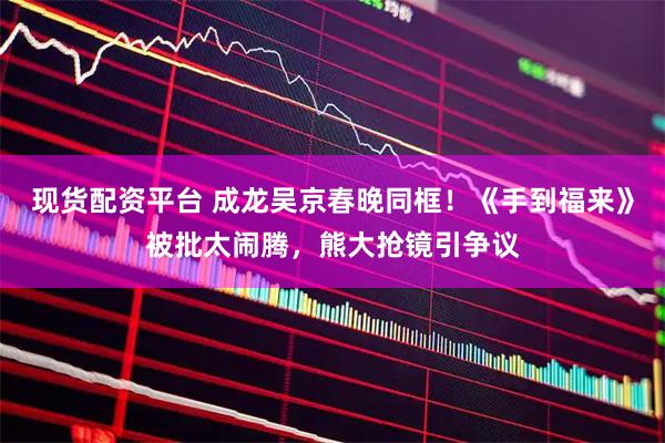 现货配资平台 成龙吴京春晚同框！《手到福来》被批太闹腾，熊大抢镜引争议