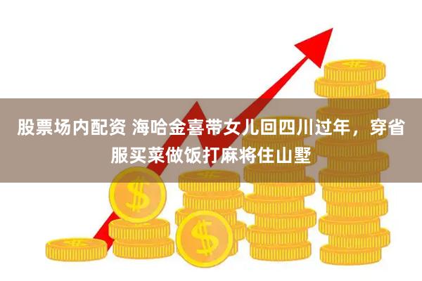股票场内配资 海哈金喜带女儿回四川过年，穿省服买菜做饭打麻将住山墅