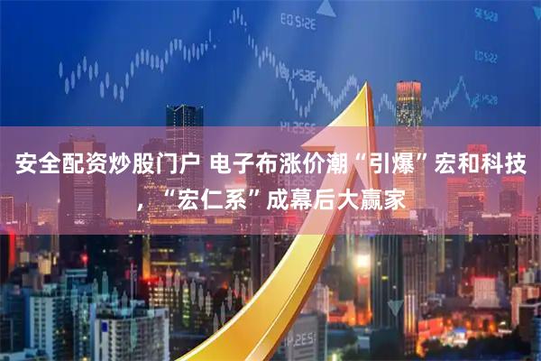 安全配资炒股门户 电子布涨价潮“引爆”宏和科技，“宏仁系”成幕后大赢家