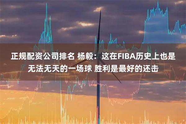 正规配资公司排名 杨毅：这在FIBA历史上也是无法无天的一场球 胜利是最好的还击