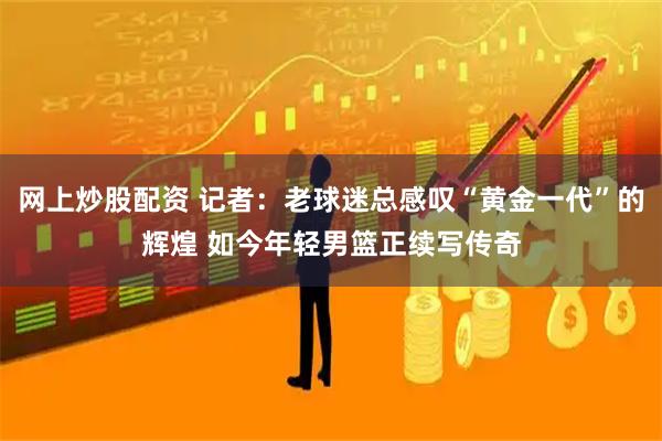 网上炒股配资 记者：老球迷总感叹“黄金一代”的辉煌 如今年轻男篮正续写传奇