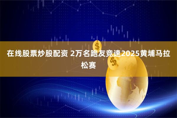 在线股票炒股配资 2万名跑友竞速2025黄埔马拉松赛