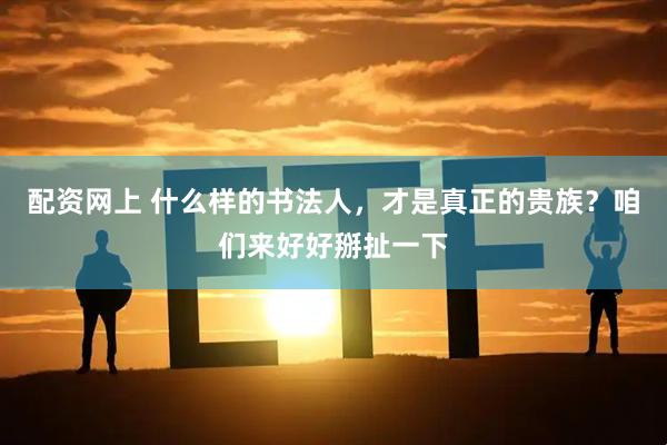配资网上 什么样的书法人，才是真正的贵族？咱们来好好掰扯一下