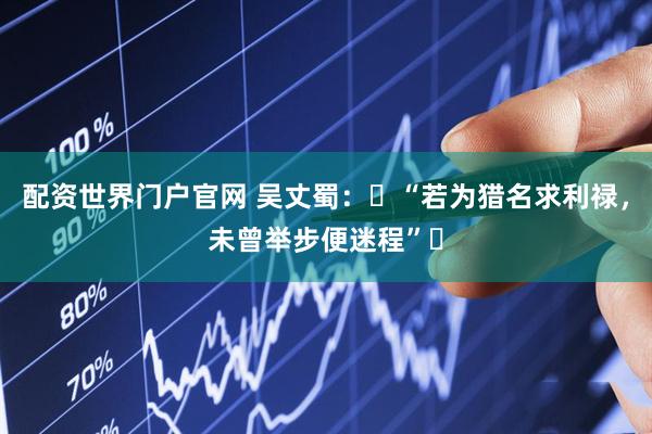 配资世界门户官网 吴丈蜀：‌“若为猎名求利禄，未曾举步便迷程”‌
