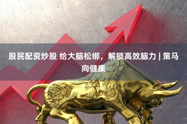 股民配资炒股 给大脑松绑，解锁高效脑力 | 策马向健康