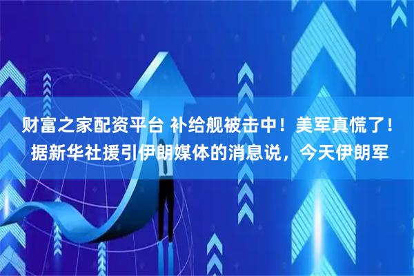 财富之家配资平台 补给舰被击中！美军真慌了！ 据新华社援引伊朗媒体的消息说，今天伊朗军