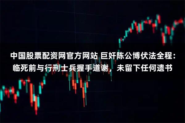 中国股票配资网官方网站 巨奸陈公博伏法全程：临死前与行刑士兵握手道谢，未留下任何遗书