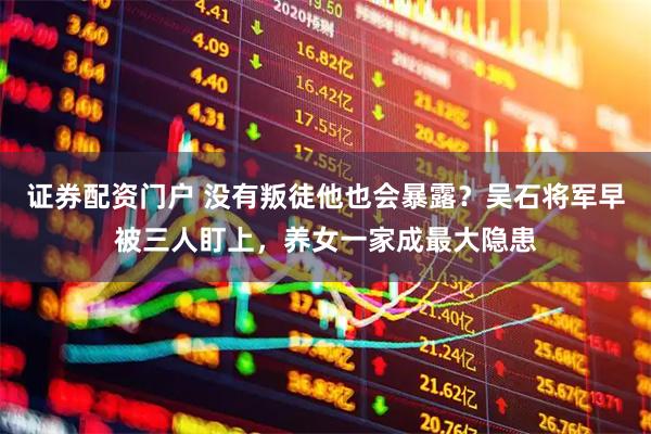 证券配资门户 没有叛徒他也会暴露？吴石将军早被三人盯上，养女一家成最大隐患