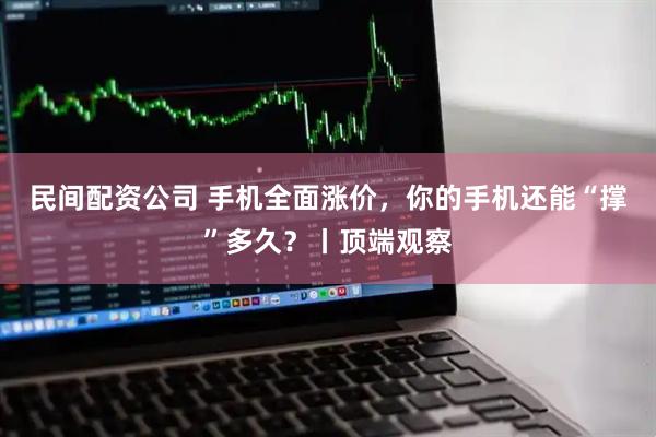民间配资公司 手机全面涨价，你的手机还能“撑”多久？丨顶端观察