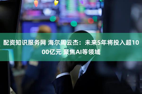 配资知识服务网 海尔周云杰：未来5年将投入超1000亿元 聚焦AI等领域