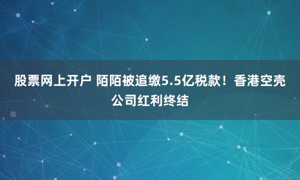 股票网上开户 陌陌被追缴5.5亿税款！香港空壳公司红利终结