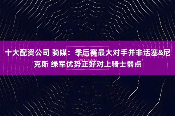 十大配资公司 骑媒：季后赛最大对手并非活塞&尼克斯 绿军优势正好对上骑士弱点