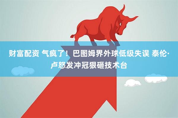 财富配资 气疯了！巴图姆界外球低级失误 泰伦·卢怒发冲冠狠砸技术台