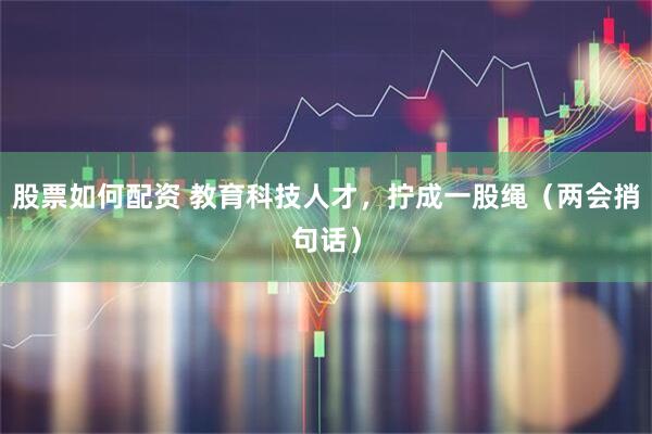股票如何配资 教育科技人才，拧成一股绳（两会捎句话）