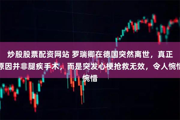 炒股股票配资网站 罗瑞卿在德国突然离世，真正原因并非腿疾手术，而是突发心梗抢救无效，令人惋惜
