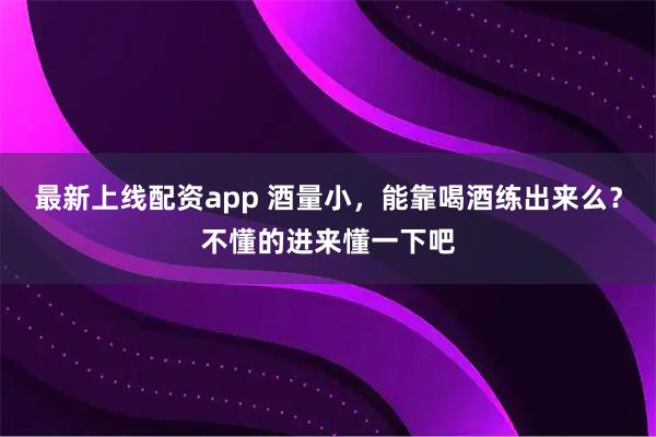 最新上线配资app 酒量小，能靠喝酒练出来么？不懂的进来懂一下吧