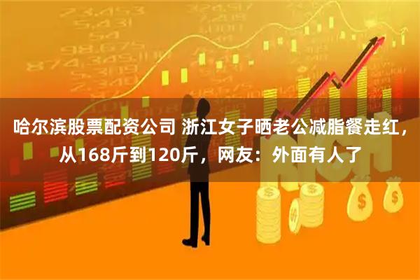 哈尔滨股票配资公司 浙江女子晒老公减脂餐走红，从168斤到120斤，网友：外面有人了