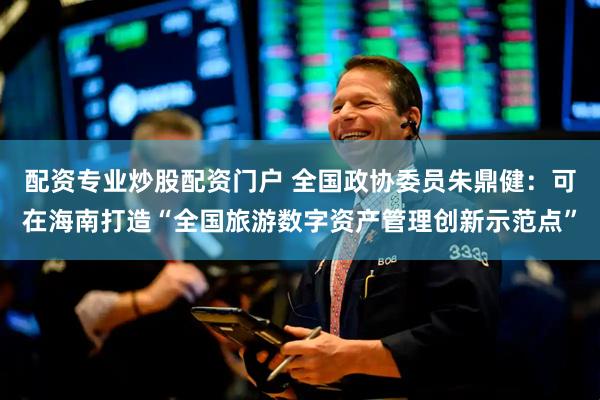 配资专业炒股配资门户 全国政协委员朱鼎健：可在海南打造“全国旅游数字资产管理创新示范点”