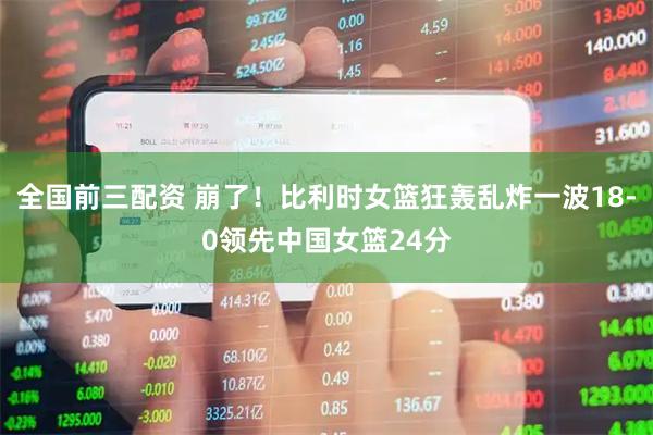 全国前三配资 崩了！比利时女篮狂轰乱炸一波18-0领先中国女篮24分