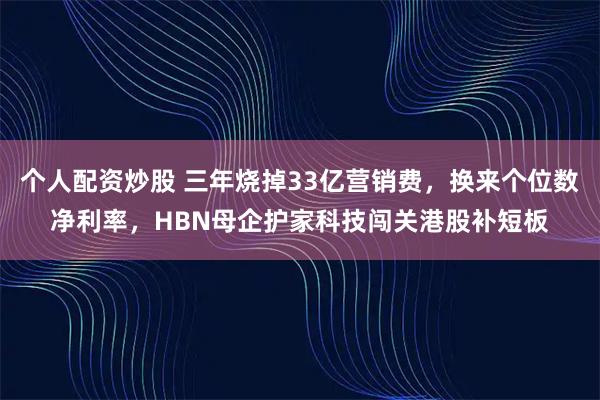 个人配资炒股 三年烧掉33亿营销费，换来个位数净利率，HBN母企护家科技闯关港股补短板
